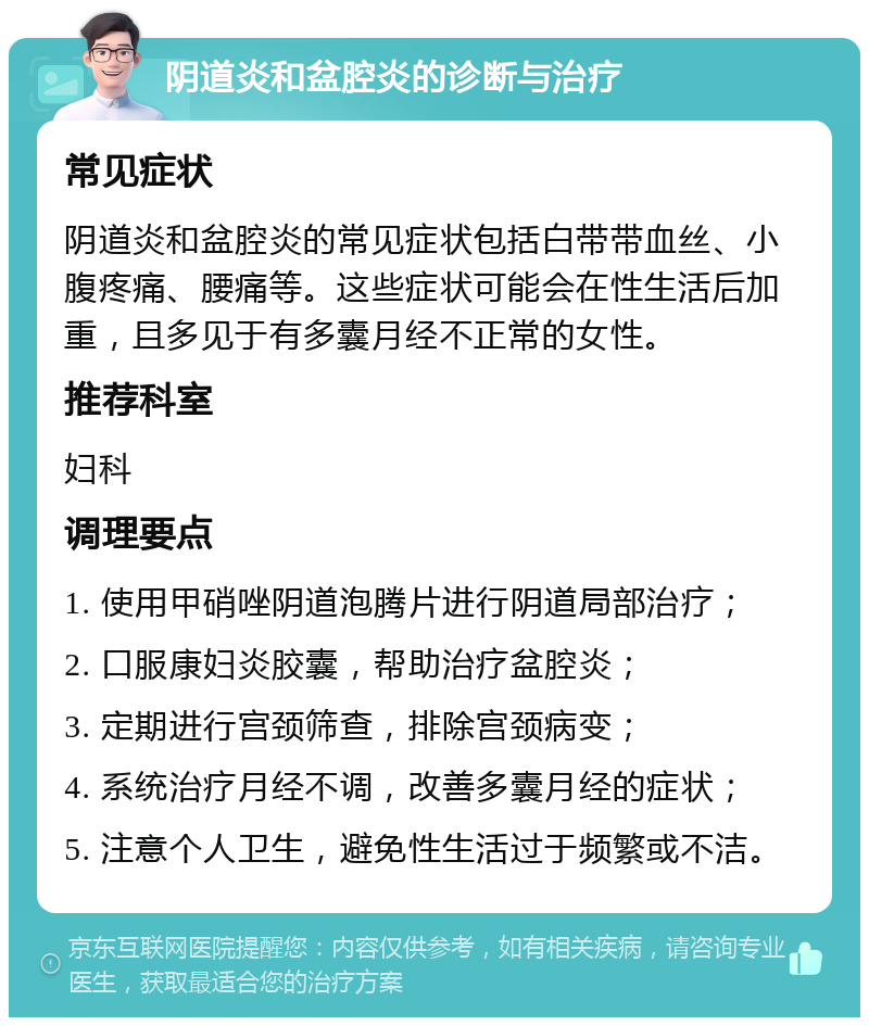 阴道炎和盆腔炎的诊断与治疗 常见症状 阴道炎和盆腔炎的常见症状包括白带带血丝、小腹疼痛、腰痛等。这些症状可能会在性生活后加重，且多见于有多囊月经不正常的女性。 推荐科室 妇科 调理要点 1. 使用甲硝唑阴道泡腾片进行阴道局部治疗； 2. 口服康妇炎胶囊，帮助治疗盆腔炎； 3. 定期进行宫颈筛查，排除宫颈病变； 4. 系统治疗月经不调，改善多囊月经的症状； 5. 注意个人卫生，避免性生活过于频繁或不洁。