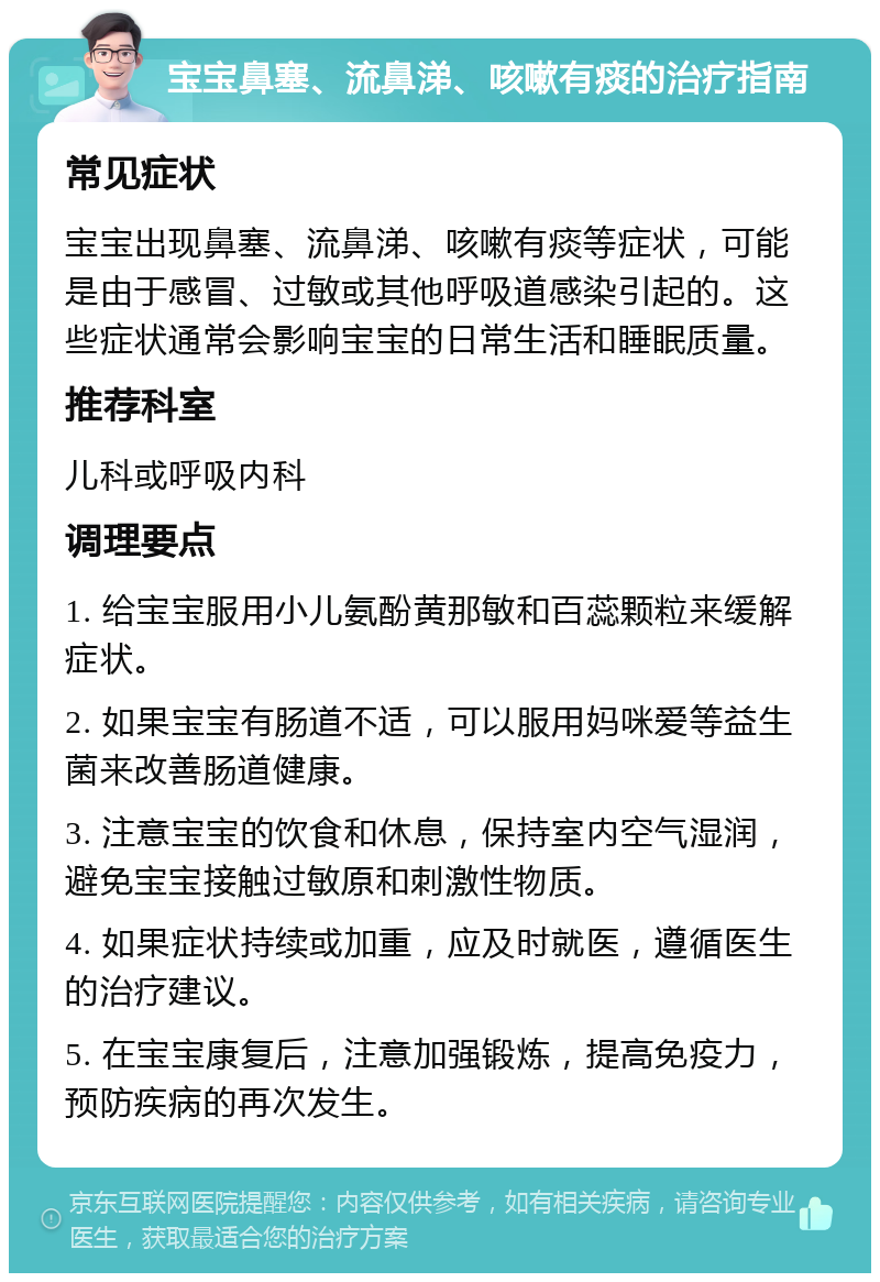 宝宝鼻塞、流鼻涕、咳嗽有痰的治疗指南 常见症状 宝宝出现鼻塞、流鼻涕、咳嗽有痰等症状，可能是由于感冒、过敏或其他呼吸道感染引起的。这些症状通常会影响宝宝的日常生活和睡眠质量。 推荐科室 儿科或呼吸内科 调理要点 1. 给宝宝服用小儿氨酚黄那敏和百蕊颗粒来缓解症状。 2. 如果宝宝有肠道不适，可以服用妈咪爱等益生菌来改善肠道健康。 3. 注意宝宝的饮食和休息，保持室内空气湿润，避免宝宝接触过敏原和刺激性物质。 4. 如果症状持续或加重，应及时就医，遵循医生的治疗建议。 5. 在宝宝康复后，注意加强锻炼，提高免疫力，预防疾病的再次发生。