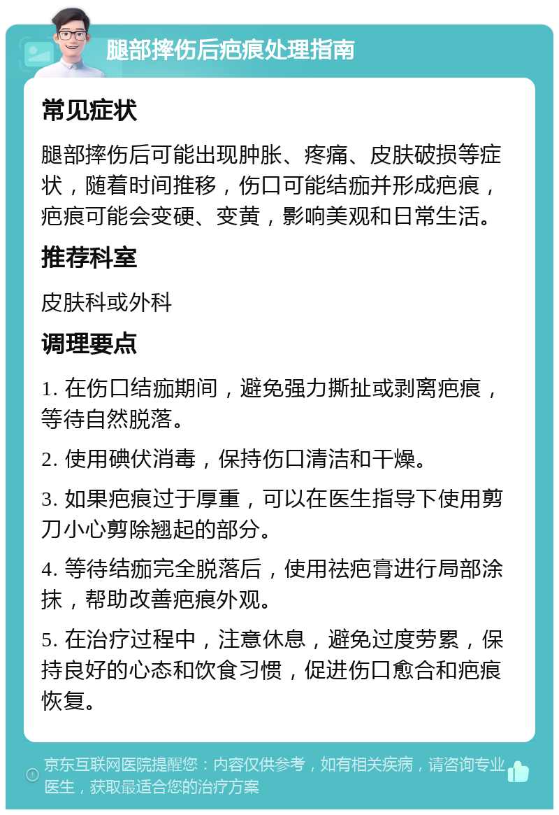 腿部摔伤后疤痕处理指南 常见症状 腿部摔伤后可能出现肿胀、疼痛、皮肤破损等症状，随着时间推移，伤口可能结痂并形成疤痕，疤痕可能会变硬、变黄，影响美观和日常生活。 推荐科室 皮肤科或外科 调理要点 1. 在伤口结痂期间，避免强力撕扯或剥离疤痕，等待自然脱落。 2. 使用碘伏消毒，保持伤口清洁和干燥。 3. 如果疤痕过于厚重，可以在医生指导下使用剪刀小心剪除翘起的部分。 4. 等待结痂完全脱落后，使用祛疤膏进行局部涂抹，帮助改善疤痕外观。 5. 在治疗过程中，注意休息，避免过度劳累，保持良好的心态和饮食习惯，促进伤口愈合和疤痕恢复。