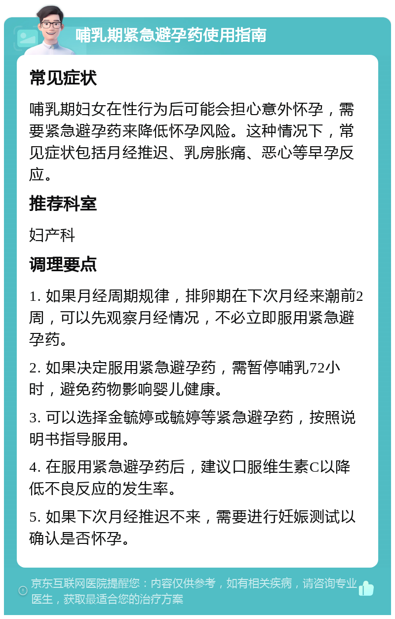 哺乳期紧急避孕药使用指南 常见症状 哺乳期妇女在性行为后可能会担心意外怀孕，需要紧急避孕药来降低怀孕风险。这种情况下，常见症状包括月经推迟、乳房胀痛、恶心等早孕反应。 推荐科室 妇产科 调理要点 1. 如果月经周期规律，排卵期在下次月经来潮前2周，可以先观察月经情况，不必立即服用紧急避孕药。 2. 如果决定服用紧急避孕药，需暂停哺乳72小时，避免药物影响婴儿健康。 3. 可以选择金毓婷或毓婷等紧急避孕药，按照说明书指导服用。 4. 在服用紧急避孕药后，建议口服维生素C以降低不良反应的发生率。 5. 如果下次月经推迟不来，需要进行妊娠测试以确认是否怀孕。