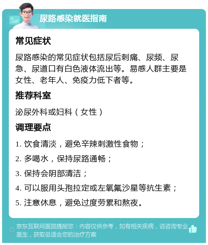 尿路感染就医指南 常见症状 尿路感染的常见症状包括尿后刺痛、尿频、尿急、尿道口有白色液体流出等。易感人群主要是女性、老年人、免疫力低下者等。 推荐科室 泌尿外科或妇科（女性） 调理要点 1. 饮食清淡，避免辛辣刺激性食物； 2. 多喝水，保持尿路通畅； 3. 保持会阴部清洁； 4. 可以服用头孢拉定或左氧氟沙星等抗生素； 5. 注意休息，避免过度劳累和熬夜。