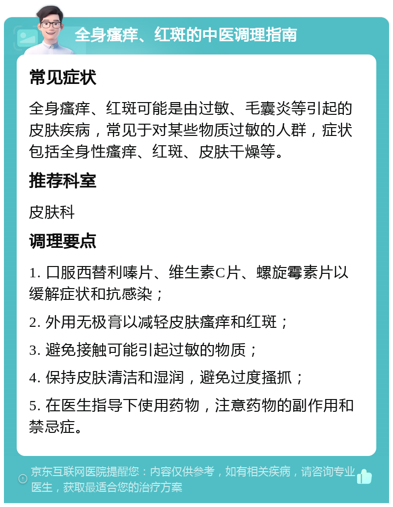 全身瘙痒、红斑的中医调理指南 常见症状 全身瘙痒、红斑可能是由过敏、毛囊炎等引起的皮肤疾病，常见于对某些物质过敏的人群，症状包括全身性瘙痒、红斑、皮肤干燥等。 推荐科室 皮肤科 调理要点 1. 口服西替利嗪片、维生素C片、螺旋霉素片以缓解症状和抗感染； 2. 外用无极膏以减轻皮肤瘙痒和红斑； 3. 避免接触可能引起过敏的物质； 4. 保持皮肤清洁和湿润，避免过度搔抓； 5. 在医生指导下使用药物，注意药物的副作用和禁忌症。