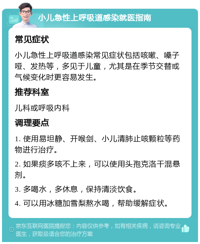 小儿急性上呼吸道感染就医指南 常见症状 小儿急性上呼吸道感染常见症状包括咳嗽、嗓子哑、发热等，多见于儿童，尤其是在季节交替或气候变化时更容易发生。 推荐科室 儿科或呼吸内科 调理要点 1. 使用易坦静、开喉剑、小儿清肺止咳颗粒等药物进行治疗。 2. 如果痰多咳不上来，可以使用头孢克洛干混悬剂。 3. 多喝水，多休息，保持清淡饮食。 4. 可以用冰糖加雪梨熬水喝，帮助缓解症状。