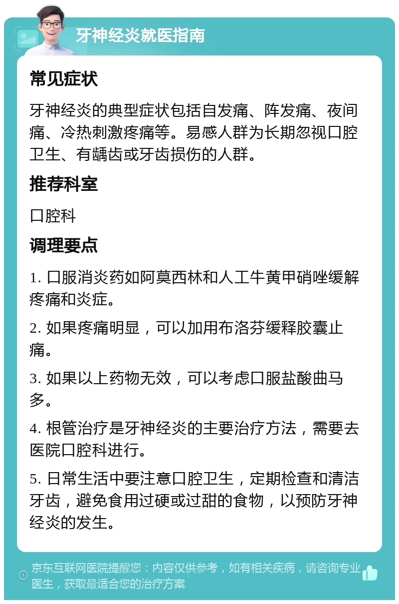 牙神经炎就医指南 常见症状 牙神经炎的典型症状包括自发痛、阵发痛、夜间痛、冷热刺激疼痛等。易感人群为长期忽视口腔卫生、有龋齿或牙齿损伤的人群。 推荐科室 口腔科 调理要点 1. 口服消炎药如阿莫西林和人工牛黄甲硝唑缓解疼痛和炎症。 2. 如果疼痛明显，可以加用布洛芬缓释胶囊止痛。 3. 如果以上药物无效，可以考虑口服盐酸曲马多。 4. 根管治疗是牙神经炎的主要治疗方法，需要去医院口腔科进行。 5. 日常生活中要注意口腔卫生，定期检查和清洁牙齿，避免食用过硬或过甜的食物，以预防牙神经炎的发生。