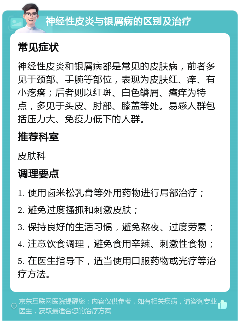 神经性皮炎与银屑病的区别及治疗 常见症状 神经性皮炎和银屑病都是常见的皮肤病，前者多见于颈部、手腕等部位，表现为皮肤红、痒、有小疙瘩；后者则以红斑、白色鳞屑、瘙痒为特点，多见于头皮、肘部、膝盖等处。易感人群包括压力大、免疫力低下的人群。 推荐科室 皮肤科 调理要点 1. 使用卤米松乳膏等外用药物进行局部治疗； 2. 避免过度搔抓和刺激皮肤； 3. 保持良好的生活习惯，避免熬夜、过度劳累； 4. 注意饮食调理，避免食用辛辣、刺激性食物； 5. 在医生指导下，适当使用口服药物或光疗等治疗方法。