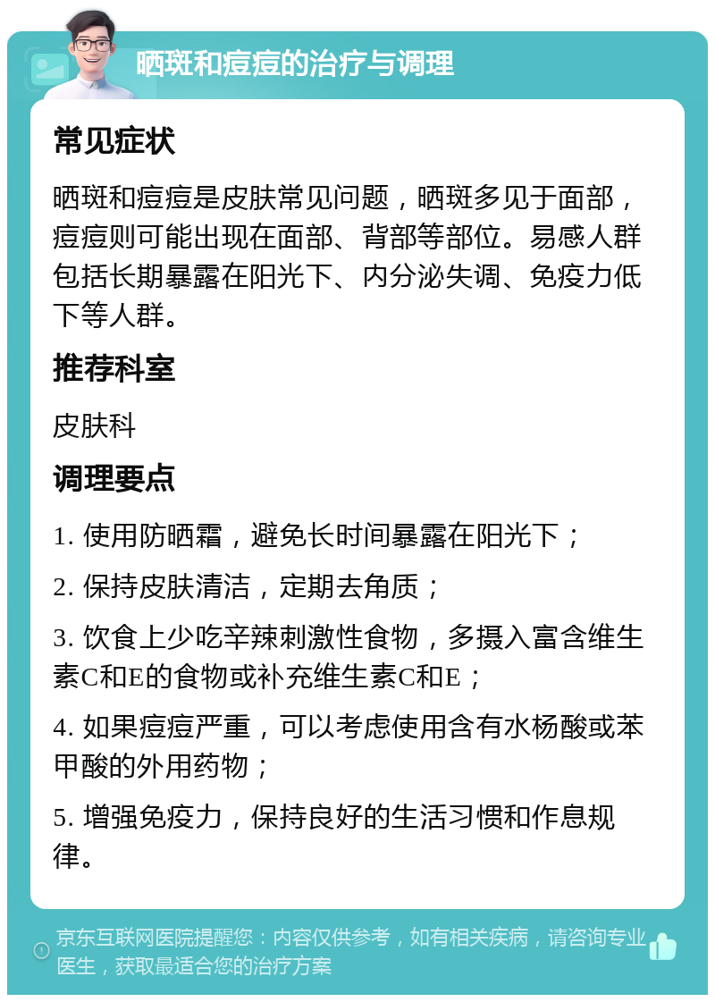 晒斑和痘痘的治疗与调理 常见症状 晒斑和痘痘是皮肤常见问题，晒斑多见于面部，痘痘则可能出现在面部、背部等部位。易感人群包括长期暴露在阳光下、内分泌失调、免疫力低下等人群。 推荐科室 皮肤科 调理要点 1. 使用防晒霜，避免长时间暴露在阳光下； 2. 保持皮肤清洁，定期去角质； 3. 饮食上少吃辛辣刺激性食物，多摄入富含维生素C和E的食物或补充维生素C和E； 4. 如果痘痘严重，可以考虑使用含有水杨酸或苯甲酸的外用药物； 5. 增强免疫力，保持良好的生活习惯和作息规律。