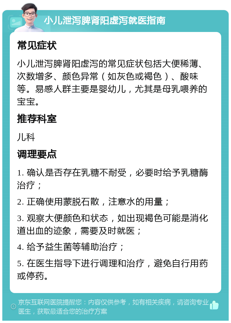 小儿泄泻脾肾阳虚泻就医指南 常见症状 小儿泄泻脾肾阳虚泻的常见症状包括大便稀薄、次数增多、颜色异常（如灰色或褐色）、酸味等。易感人群主要是婴幼儿，尤其是母乳喂养的宝宝。 推荐科室 儿科 调理要点 1. 确认是否存在乳糖不耐受，必要时给予乳糖酶治疗； 2. 正确使用蒙脱石散，注意水的用量； 3. 观察大便颜色和状态，如出现褐色可能是消化道出血的迹象，需要及时就医； 4. 给予益生菌等辅助治疗； 5. 在医生指导下进行调理和治疗，避免自行用药或停药。