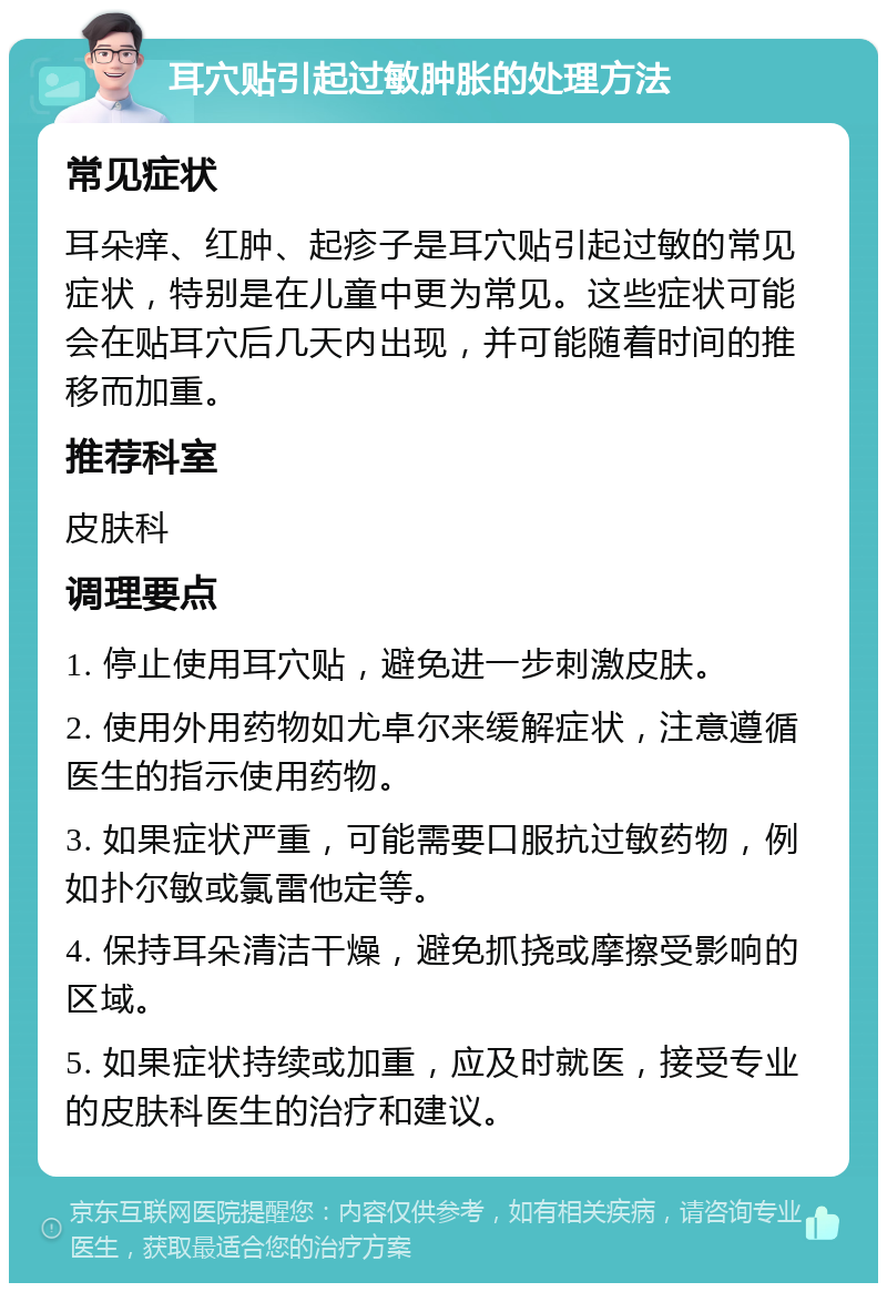 耳穴贴引起过敏肿胀的处理方法 常见症状 耳朵痒、红肿、起疹子是耳穴贴引起过敏的常见症状，特别是在儿童中更为常见。这些症状可能会在贴耳穴后几天内出现，并可能随着时间的推移而加重。 推荐科室 皮肤科 调理要点 1. 停止使用耳穴贴，避免进一步刺激皮肤。 2. 使用外用药物如尤卓尔来缓解症状，注意遵循医生的指示使用药物。 3. 如果症状严重，可能需要口服抗过敏药物，例如扑尔敏或氯雷他定等。 4. 保持耳朵清洁干燥，避免抓挠或摩擦受影响的区域。 5. 如果症状持续或加重，应及时就医，接受专业的皮肤科医生的治疗和建议。