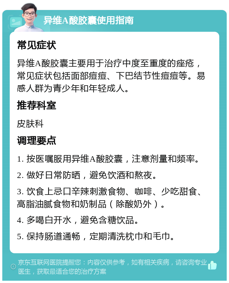 异维A酸胶囊使用指南 常见症状 异维A酸胶囊主要用于治疗中度至重度的痤疮，常见症状包括面部痘痘、下巴结节性痘痘等。易感人群为青少年和年轻成人。 推荐科室 皮肤科 调理要点 1. 按医嘱服用异维A酸胶囊，注意剂量和频率。 2. 做好日常防晒，避免饮酒和熬夜。 3. 饮食上忌口辛辣刺激食物、咖啡、少吃甜食、高脂油腻食物和奶制品（除酸奶外）。 4. 多喝白开水，避免含糖饮品。 5. 保持肠道通畅，定期清洗枕巾和毛巾。