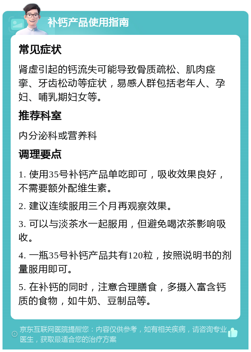 补钙产品使用指南 常见症状 肾虚引起的钙流失可能导致骨质疏松、肌肉痉挛、牙齿松动等症状，易感人群包括老年人、孕妇、哺乳期妇女等。 推荐科室 内分泌科或营养科 调理要点 1. 使用35号补钙产品单吃即可，吸收效果良好，不需要额外配维生素。 2. 建议连续服用三个月再观察效果。 3. 可以与淡茶水一起服用，但避免喝浓茶影响吸收。 4. 一瓶35号补钙产品共有120粒，按照说明书的剂量服用即可。 5. 在补钙的同时，注意合理膳食，多摄入富含钙质的食物，如牛奶、豆制品等。