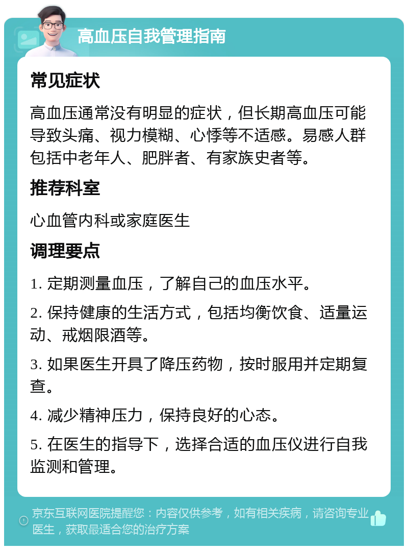 高血压自我管理指南 常见症状 高血压通常没有明显的症状，但长期高血压可能导致头痛、视力模糊、心悸等不适感。易感人群包括中老年人、肥胖者、有家族史者等。 推荐科室 心血管内科或家庭医生 调理要点 1. 定期测量血压，了解自己的血压水平。 2. 保持健康的生活方式，包括均衡饮食、适量运动、戒烟限酒等。 3. 如果医生开具了降压药物，按时服用并定期复查。 4. 减少精神压力，保持良好的心态。 5. 在医生的指导下，选择合适的血压仪进行自我监测和管理。