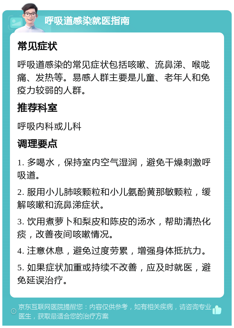 呼吸道感染就医指南 常见症状 呼吸道感染的常见症状包括咳嗽、流鼻涕、喉咙痛、发热等。易感人群主要是儿童、老年人和免疫力较弱的人群。 推荐科室 呼吸内科或儿科 调理要点 1. 多喝水，保持室内空气湿润，避免干燥刺激呼吸道。 2. 服用小儿肺咳颗粒和小儿氨酚黄那敏颗粒，缓解咳嗽和流鼻涕症状。 3. 饮用煮萝卜和梨皮和陈皮的汤水，帮助清热化痰，改善夜间咳嗽情况。 4. 注意休息，避免过度劳累，增强身体抵抗力。 5. 如果症状加重或持续不改善，应及时就医，避免延误治疗。