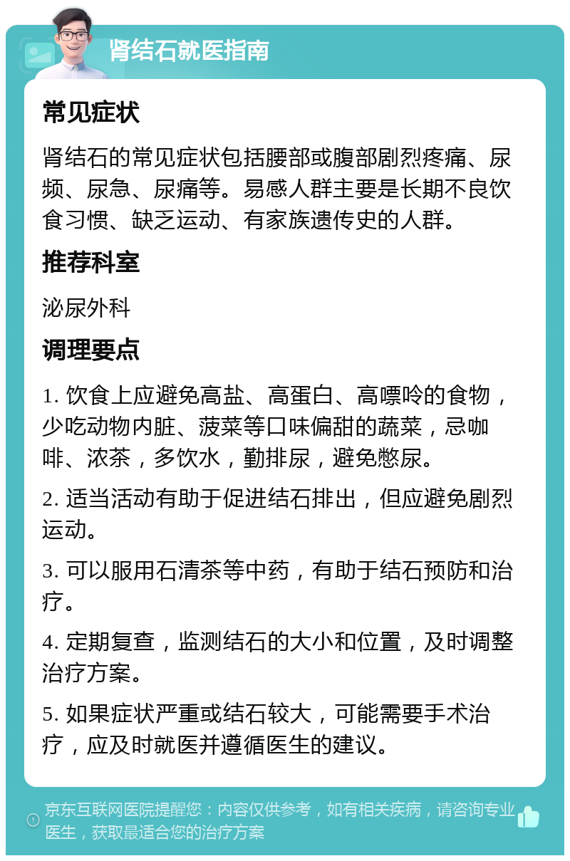 肾结石就医指南 常见症状 肾结石的常见症状包括腰部或腹部剧烈疼痛、尿频、尿急、尿痛等。易感人群主要是长期不良饮食习惯、缺乏运动、有家族遗传史的人群。 推荐科室 泌尿外科 调理要点 1. 饮食上应避免高盐、高蛋白、高嘌呤的食物，少吃动物内脏、菠菜等口味偏甜的蔬菜，忌咖啡、浓茶，多饮水，勤排尿，避免憋尿。 2. 适当活动有助于促进结石排出，但应避免剧烈运动。 3. 可以服用石清茶等中药，有助于结石预防和治疗。 4. 定期复查，监测结石的大小和位置，及时调整治疗方案。 5. 如果症状严重或结石较大，可能需要手术治疗，应及时就医并遵循医生的建议。