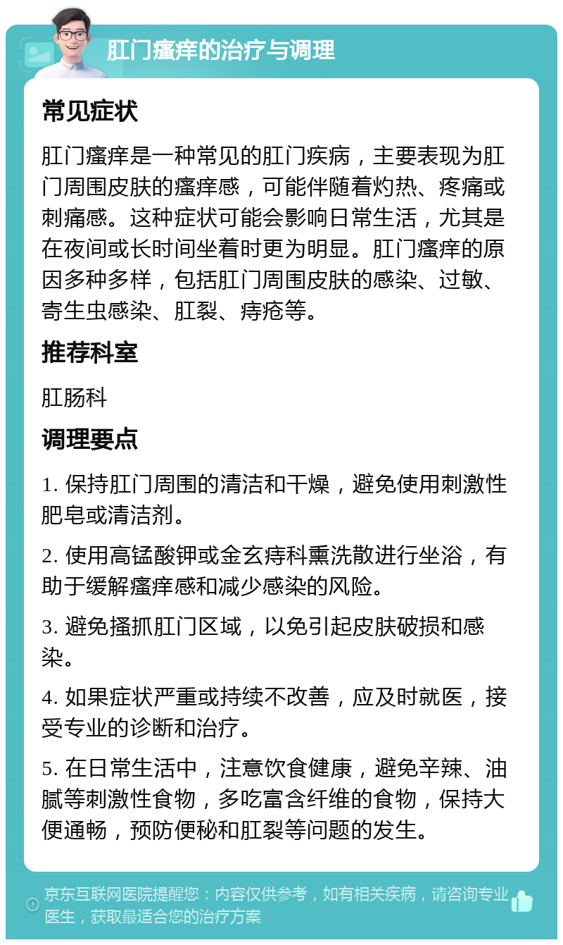 肛门瘙痒的治疗与调理 常见症状 肛门瘙痒是一种常见的肛门疾病，主要表现为肛门周围皮肤的瘙痒感，可能伴随着灼热、疼痛或刺痛感。这种症状可能会影响日常生活，尤其是在夜间或长时间坐着时更为明显。肛门瘙痒的原因多种多样，包括肛门周围皮肤的感染、过敏、寄生虫感染、肛裂、痔疮等。 推荐科室 肛肠科 调理要点 1. 保持肛门周围的清洁和干燥，避免使用刺激性肥皂或清洁剂。 2. 使用高锰酸钾或金玄痔科熏洗散进行坐浴，有助于缓解瘙痒感和减少感染的风险。 3. 避免搔抓肛门区域，以免引起皮肤破损和感染。 4. 如果症状严重或持续不改善，应及时就医，接受专业的诊断和治疗。 5. 在日常生活中，注意饮食健康，避免辛辣、油腻等刺激性食物，多吃富含纤维的食物，保持大便通畅，预防便秘和肛裂等问题的发生。