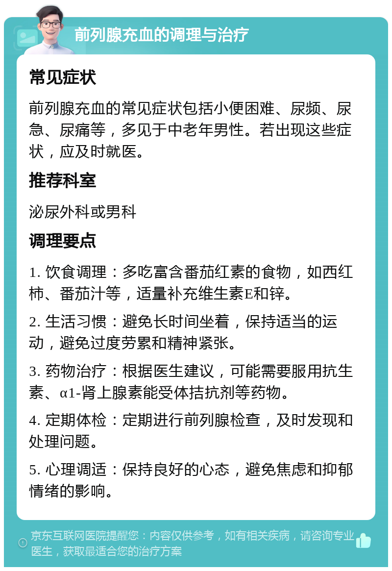 前列腺充血的调理与治疗 常见症状 前列腺充血的常见症状包括小便困难、尿频、尿急、尿痛等，多见于中老年男性。若出现这些症状，应及时就医。 推荐科室 泌尿外科或男科 调理要点 1. 饮食调理：多吃富含番茄红素的食物，如西红柿、番茄汁等，适量补充维生素E和锌。 2. 生活习惯：避免长时间坐着，保持适当的运动，避免过度劳累和精神紧张。 3. 药物治疗：根据医生建议，可能需要服用抗生素、α1-肾上腺素能受体拮抗剂等药物。 4. 定期体检：定期进行前列腺检查，及时发现和处理问题。 5. 心理调适：保持良好的心态，避免焦虑和抑郁情绪的影响。