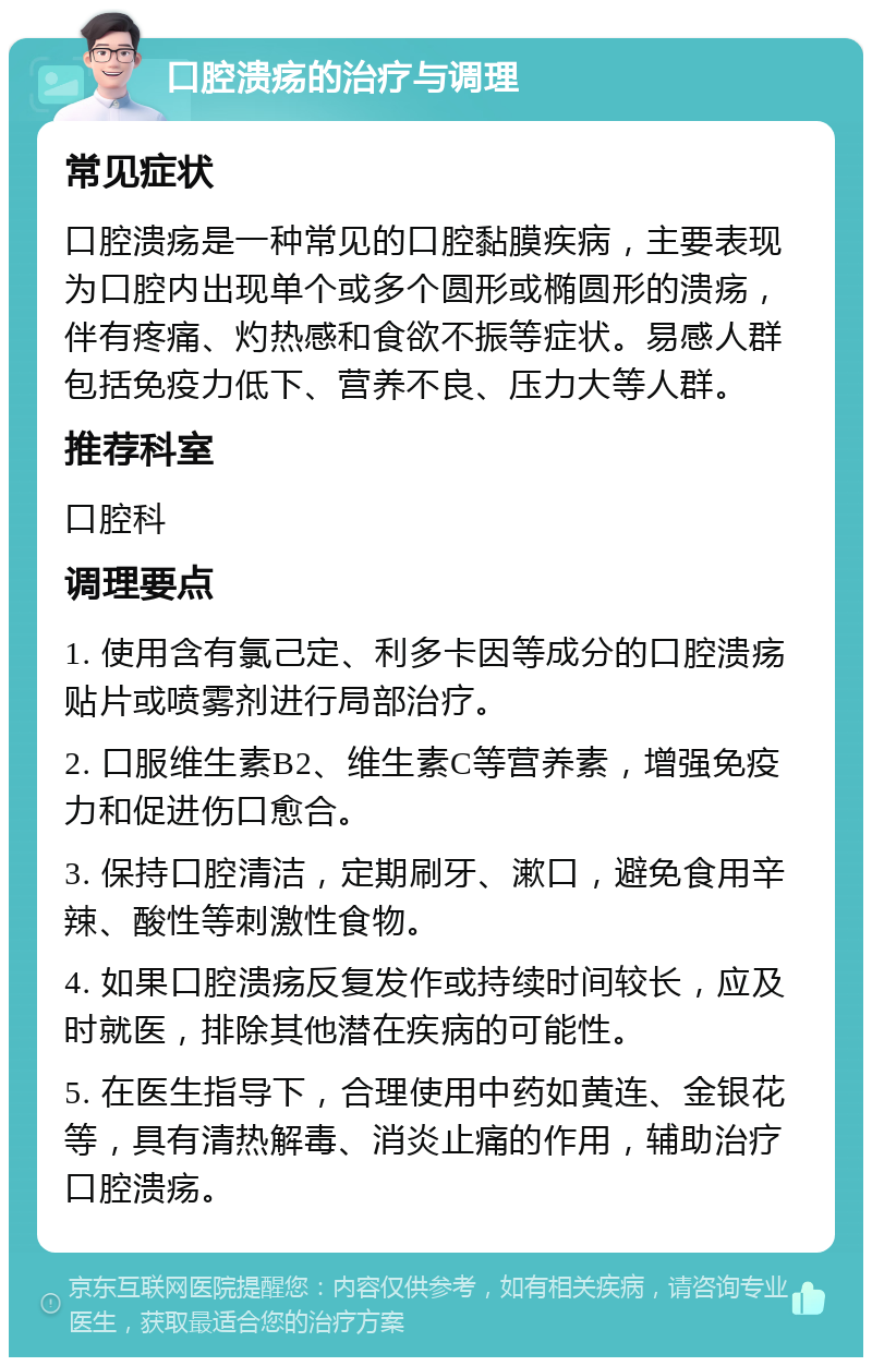 口腔溃疡的治疗与调理 常见症状 口腔溃疡是一种常见的口腔黏膜疾病，主要表现为口腔内出现单个或多个圆形或椭圆形的溃疡，伴有疼痛、灼热感和食欲不振等症状。易感人群包括免疫力低下、营养不良、压力大等人群。 推荐科室 口腔科 调理要点 1. 使用含有氯己定、利多卡因等成分的口腔溃疡贴片或喷雾剂进行局部治疗。 2. 口服维生素B2、维生素C等营养素，增强免疫力和促进伤口愈合。 3. 保持口腔清洁，定期刷牙、漱口，避免食用辛辣、酸性等刺激性食物。 4. 如果口腔溃疡反复发作或持续时间较长，应及时就医，排除其他潜在疾病的可能性。 5. 在医生指导下，合理使用中药如黄连、金银花等，具有清热解毒、消炎止痛的作用，辅助治疗口腔溃疡。