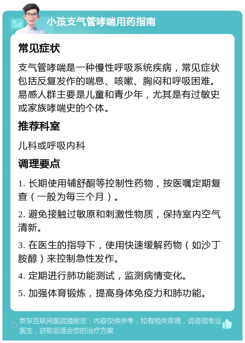 小孩支气管哮喘用药指南 常见症状 支气管哮喘是一种慢性呼吸系统疾病，常见症状包括反复发作的喘息、咳嗽、胸闷和呼吸困难。易感人群主要是儿童和青少年，尤其是有过敏史或家族哮喘史的个体。 推荐科室 儿科或呼吸内科 调理要点 1. 长期使用辅舒酮等控制性药物，按医嘱定期复查（一般为每三个月）。 2. 避免接触过敏原和刺激性物质，保持室内空气清新。 3. 在医生的指导下，使用快速缓解药物（如沙丁胺醇）来控制急性发作。 4. 定期进行肺功能测试，监测病情变化。 5. 加强体育锻炼，提高身体免疫力和肺功能。