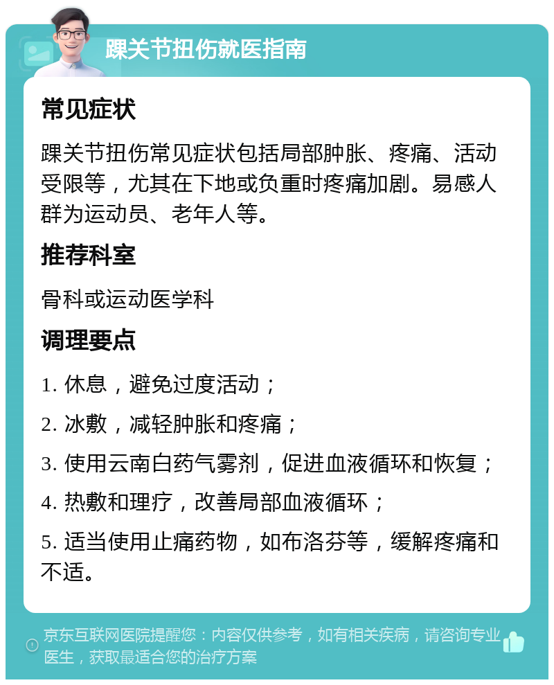 踝关节扭伤就医指南 常见症状 踝关节扭伤常见症状包括局部肿胀、疼痛、活动受限等，尤其在下地或负重时疼痛加剧。易感人群为运动员、老年人等。 推荐科室 骨科或运动医学科 调理要点 1. 休息，避免过度活动； 2. 冰敷，减轻肿胀和疼痛； 3. 使用云南白药气雾剂，促进血液循环和恢复； 4. 热敷和理疗，改善局部血液循环； 5. 适当使用止痛药物，如布洛芬等，缓解疼痛和不适。