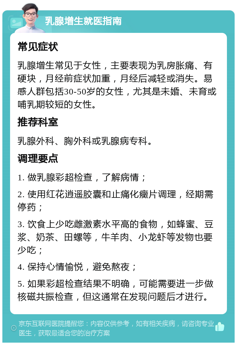 乳腺增生就医指南 常见症状 乳腺增生常见于女性，主要表现为乳房胀痛、有硬块，月经前症状加重，月经后减轻或消失。易感人群包括30-50岁的女性，尤其是未婚、未育或哺乳期较短的女性。 推荐科室 乳腺外科、胸外科或乳腺病专科。 调理要点 1. 做乳腺彩超检查，了解病情； 2. 使用红花逍遥胶囊和止痛化癥片调理，经期需停药； 3. 饮食上少吃雌激素水平高的食物，如蜂蜜、豆浆、奶茶、田螺等，牛羊肉、小龙虾等发物也要少吃； 4. 保持心情愉悦，避免熬夜； 5. 如果彩超检查结果不明确，可能需要进一步做核磁共振检查，但这通常在发现问题后才进行。