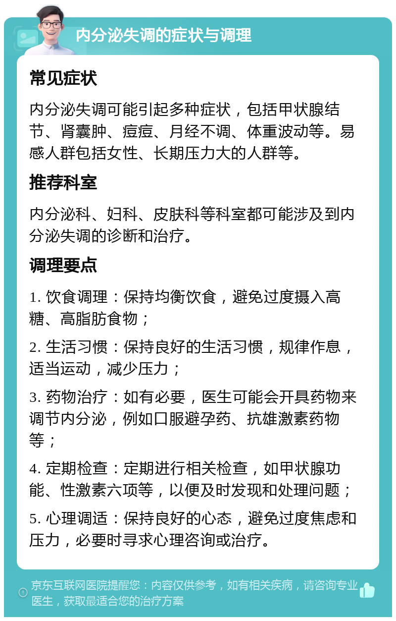 内分泌失调的症状与调理 常见症状 内分泌失调可能引起多种症状，包括甲状腺结节、肾囊肿、痘痘、月经不调、体重波动等。易感人群包括女性、长期压力大的人群等。 推荐科室 内分泌科、妇科、皮肤科等科室都可能涉及到内分泌失调的诊断和治疗。 调理要点 1. 饮食调理：保持均衡饮食，避免过度摄入高糖、高脂肪食物； 2. 生活习惯：保持良好的生活习惯，规律作息，适当运动，减少压力； 3. 药物治疗：如有必要，医生可能会开具药物来调节内分泌，例如口服避孕药、抗雄激素药物等； 4. 定期检查：定期进行相关检查，如甲状腺功能、性激素六项等，以便及时发现和处理问题； 5. 心理调适：保持良好的心态，避免过度焦虑和压力，必要时寻求心理咨询或治疗。