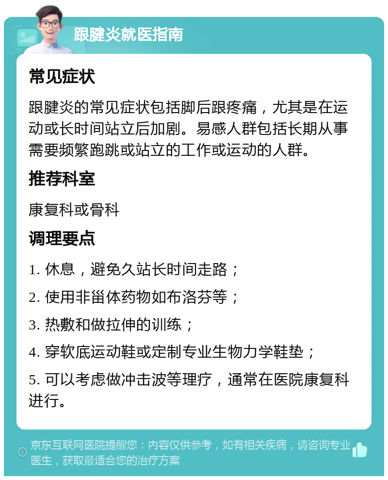 跟腱炎就医指南 常见症状 跟腱炎的常见症状包括脚后跟疼痛，尤其是在运动或长时间站立后加剧。易感人群包括长期从事需要频繁跑跳或站立的工作或运动的人群。 推荐科室 康复科或骨科 调理要点 1. 休息，避免久站长时间走路； 2. 使用非甾体药物如布洛芬等； 3. 热敷和做拉伸的训练； 4. 穿软底运动鞋或定制专业生物力学鞋垫； 5. 可以考虑做冲击波等理疗，通常在医院康复科进行。