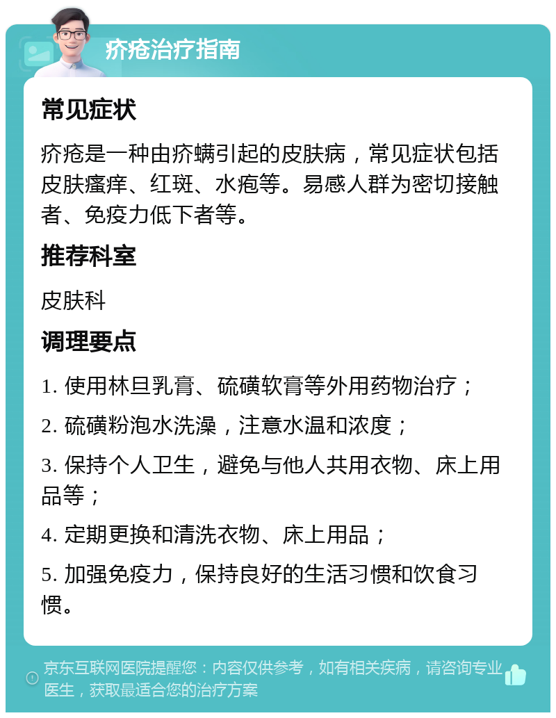 疥疮治疗指南 常见症状 疥疮是一种由疥螨引起的皮肤病，常见症状包括皮肤瘙痒、红斑、水疱等。易感人群为密切接触者、免疫力低下者等。 推荐科室 皮肤科 调理要点 1. 使用林旦乳膏、硫磺软膏等外用药物治疗； 2. 硫磺粉泡水洗澡，注意水温和浓度； 3. 保持个人卫生，避免与他人共用衣物、床上用品等； 4. 定期更换和清洗衣物、床上用品； 5. 加强免疫力，保持良好的生活习惯和饮食习惯。