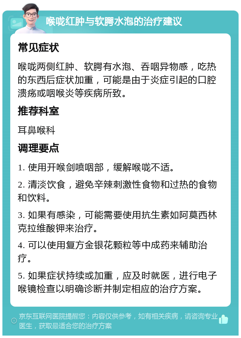 喉咙红肿与软腭水泡的治疗建议 常见症状 喉咙两侧红肿、软腭有水泡、吞咽异物感，吃热的东西后症状加重，可能是由于炎症引起的口腔溃疡或咽喉炎等疾病所致。 推荐科室 耳鼻喉科 调理要点 1. 使用开喉剑喷咽部，缓解喉咙不适。 2. 清淡饮食，避免辛辣刺激性食物和过热的食物和饮料。 3. 如果有感染，可能需要使用抗生素如阿莫西林克拉维酸钾来治疗。 4. 可以使用复方金银花颗粒等中成药来辅助治疗。 5. 如果症状持续或加重，应及时就医，进行电子喉镜检查以明确诊断并制定相应的治疗方案。