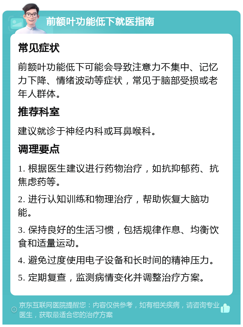 前额叶功能低下就医指南 常见症状 前额叶功能低下可能会导致注意力不集中、记忆力下降、情绪波动等症状，常见于脑部受损或老年人群体。 推荐科室 建议就诊于神经内科或耳鼻喉科。 调理要点 1. 根据医生建议进行药物治疗，如抗抑郁药、抗焦虑药等。 2. 进行认知训练和物理治疗，帮助恢复大脑功能。 3. 保持良好的生活习惯，包括规律作息、均衡饮食和适量运动。 4. 避免过度使用电子设备和长时间的精神压力。 5. 定期复查，监测病情变化并调整治疗方案。