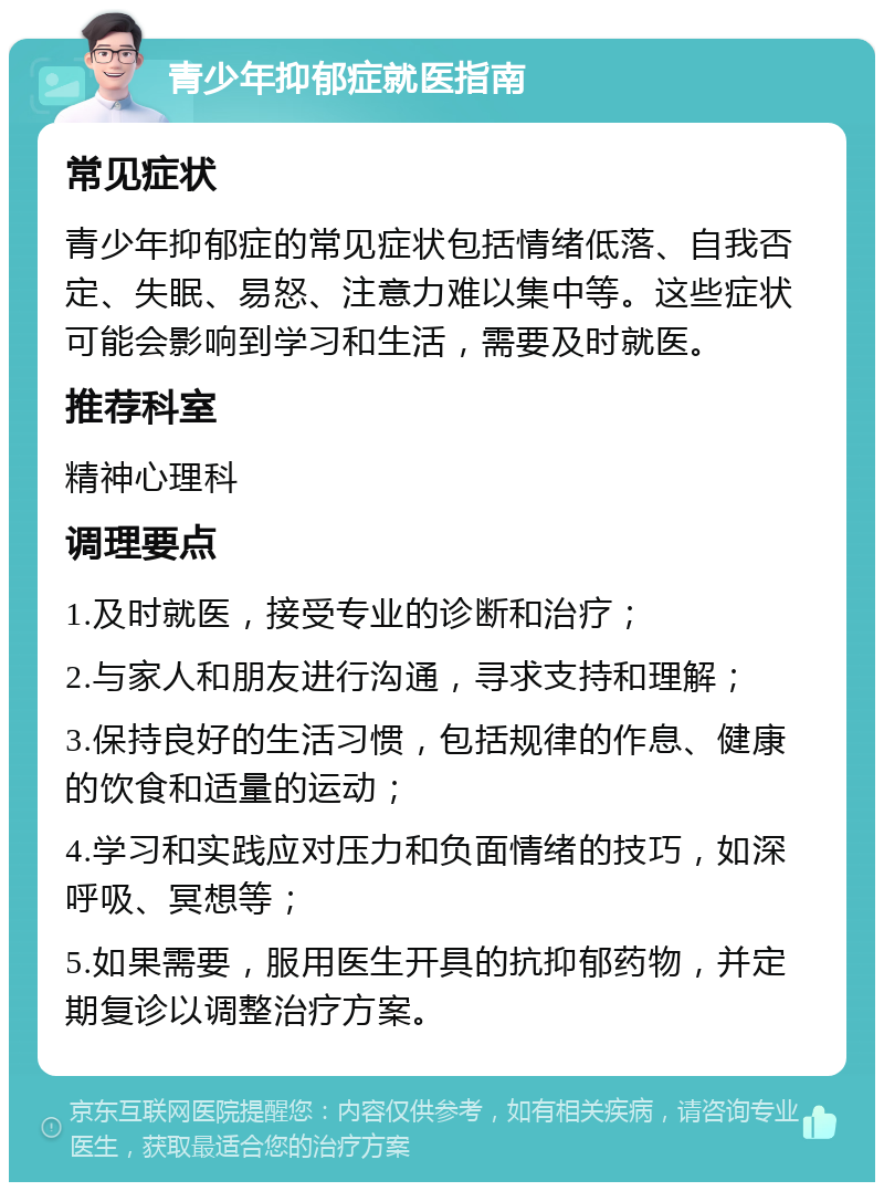 青少年抑郁症就医指南 常见症状 青少年抑郁症的常见症状包括情绪低落、自我否定、失眠、易怒、注意力难以集中等。这些症状可能会影响到学习和生活，需要及时就医。 推荐科室 精神心理科 调理要点 1.及时就医，接受专业的诊断和治疗； 2.与家人和朋友进行沟通，寻求支持和理解； 3.保持良好的生活习惯，包括规律的作息、健康的饮食和适量的运动； 4.学习和实践应对压力和负面情绪的技巧，如深呼吸、冥想等； 5.如果需要，服用医生开具的抗抑郁药物，并定期复诊以调整治疗方案。