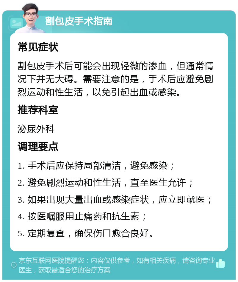 割包皮手术指南 常见症状 割包皮手术后可能会出现轻微的渗血，但通常情况下并无大碍。需要注意的是，手术后应避免剧烈运动和性生活，以免引起出血或感染。 推荐科室 泌尿外科 调理要点 1. 手术后应保持局部清洁，避免感染； 2. 避免剧烈运动和性生活，直至医生允许； 3. 如果出现大量出血或感染症状，应立即就医； 4. 按医嘱服用止痛药和抗生素； 5. 定期复查，确保伤口愈合良好。