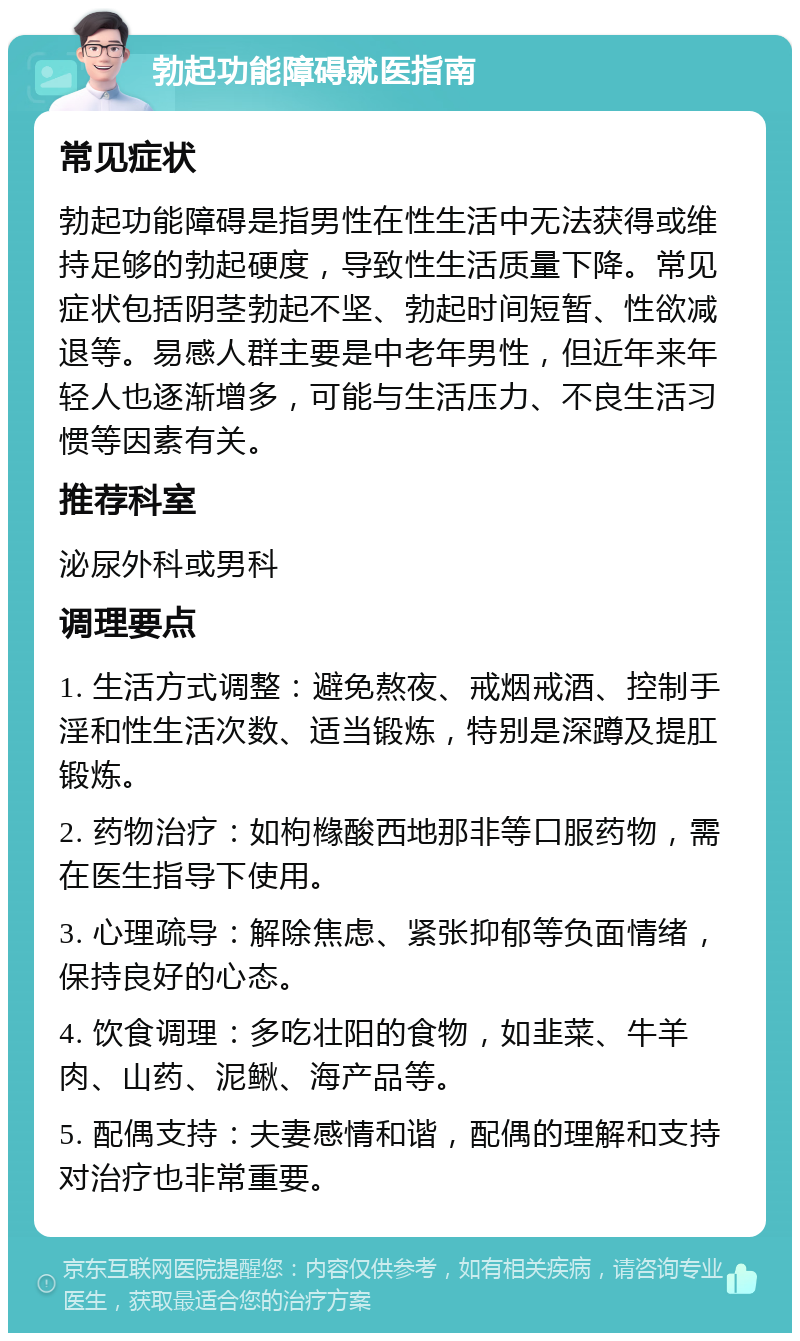 勃起功能障碍就医指南 常见症状 勃起功能障碍是指男性在性生活中无法获得或维持足够的勃起硬度，导致性生活质量下降。常见症状包括阴茎勃起不坚、勃起时间短暂、性欲减退等。易感人群主要是中老年男性，但近年来年轻人也逐渐增多，可能与生活压力、不良生活习惯等因素有关。 推荐科室 泌尿外科或男科 调理要点 1. 生活方式调整：避免熬夜、戒烟戒酒、控制手淫和性生活次数、适当锻炼，特别是深蹲及提肛锻炼。 2. 药物治疗：如枸橼酸西地那非等口服药物，需在医生指导下使用。 3. 心理疏导：解除焦虑、紧张抑郁等负面情绪，保持良好的心态。 4. 饮食调理：多吃壮阳的食物，如韭菜、牛羊肉、山药、泥鳅、海产品等。 5. 配偶支持：夫妻感情和谐，配偶的理解和支持对治疗也非常重要。