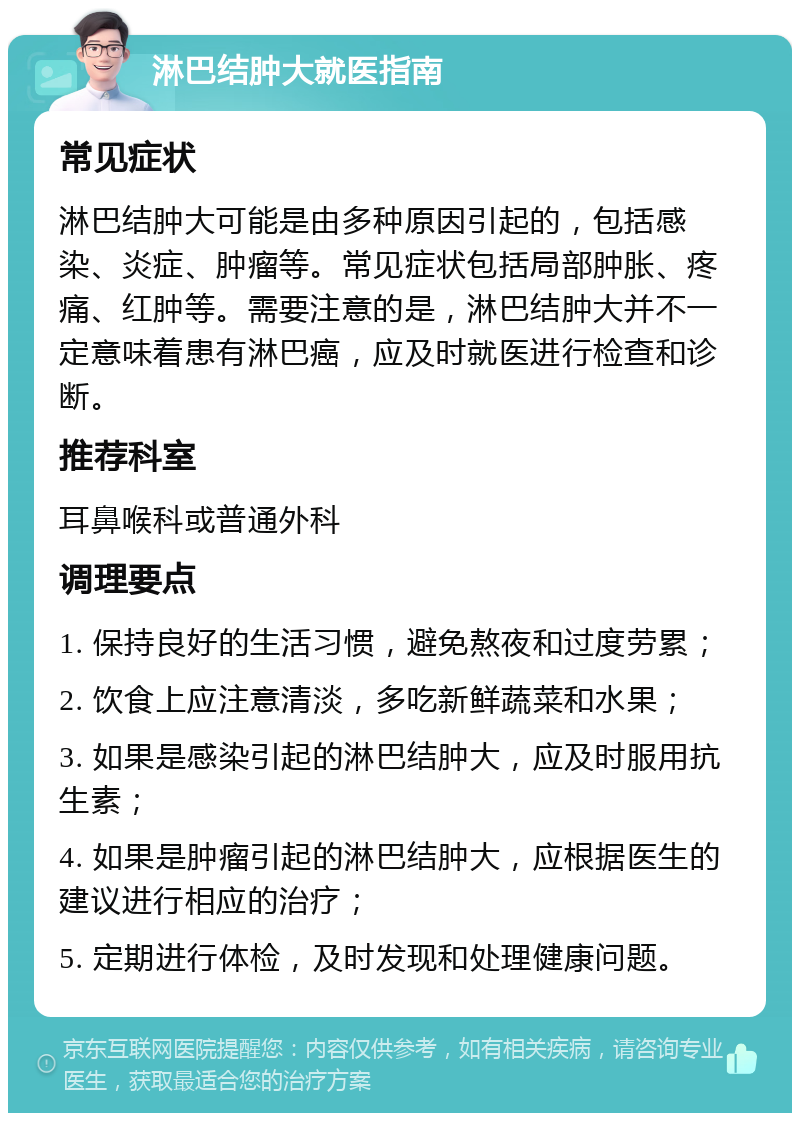 淋巴结肿大就医指南 常见症状 淋巴结肿大可能是由多种原因引起的，包括感染、炎症、肿瘤等。常见症状包括局部肿胀、疼痛、红肿等。需要注意的是，淋巴结肿大并不一定意味着患有淋巴癌，应及时就医进行检查和诊断。 推荐科室 耳鼻喉科或普通外科 调理要点 1. 保持良好的生活习惯，避免熬夜和过度劳累； 2. 饮食上应注意清淡，多吃新鲜蔬菜和水果； 3. 如果是感染引起的淋巴结肿大，应及时服用抗生素； 4. 如果是肿瘤引起的淋巴结肿大，应根据医生的建议进行相应的治疗； 5. 定期进行体检，及时发现和处理健康问题。