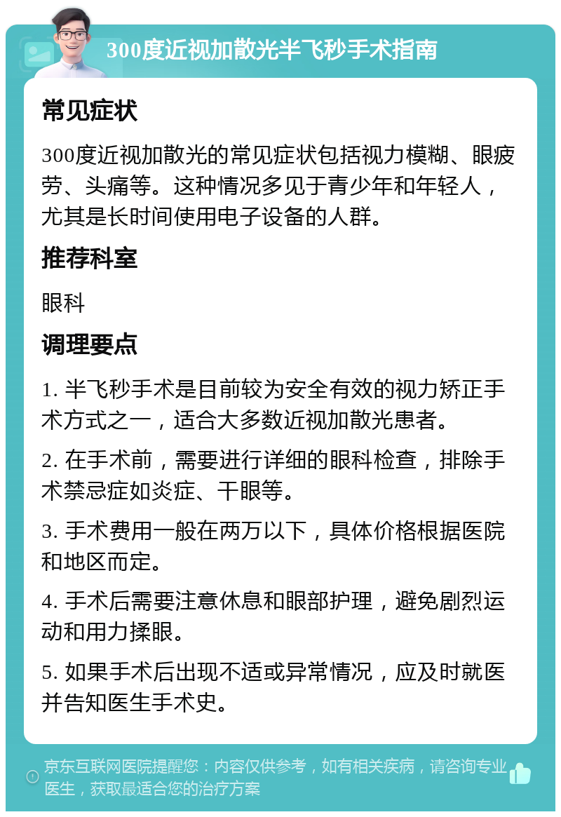 300度近视加散光半飞秒手术指南 常见症状 300度近视加散光的常见症状包括视力模糊、眼疲劳、头痛等。这种情况多见于青少年和年轻人，尤其是长时间使用电子设备的人群。 推荐科室 眼科 调理要点 1. 半飞秒手术是目前较为安全有效的视力矫正手术方式之一，适合大多数近视加散光患者。 2. 在手术前，需要进行详细的眼科检查，排除手术禁忌症如炎症、干眼等。 3. 手术费用一般在两万以下，具体价格根据医院和地区而定。 4. 手术后需要注意休息和眼部护理，避免剧烈运动和用力揉眼。 5. 如果手术后出现不适或异常情况，应及时就医并告知医生手术史。