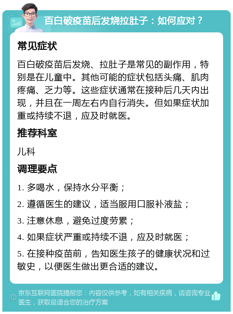 百白破疫苗后发烧拉肚子：如何应对？ 常见症状 百白破疫苗后发烧、拉肚子是常见的副作用，特别是在儿童中。其他可能的症状包括头痛、肌肉疼痛、乏力等。这些症状通常在接种后几天内出现，并且在一周左右内自行消失。但如果症状加重或持续不退，应及时就医。 推荐科室 儿科 调理要点 1. 多喝水，保持水分平衡； 2. 遵循医生的建议，适当服用口服补液盐； 3. 注意休息，避免过度劳累； 4. 如果症状严重或持续不退，应及时就医； 5. 在接种疫苗前，告知医生孩子的健康状况和过敏史，以便医生做出更合适的建议。