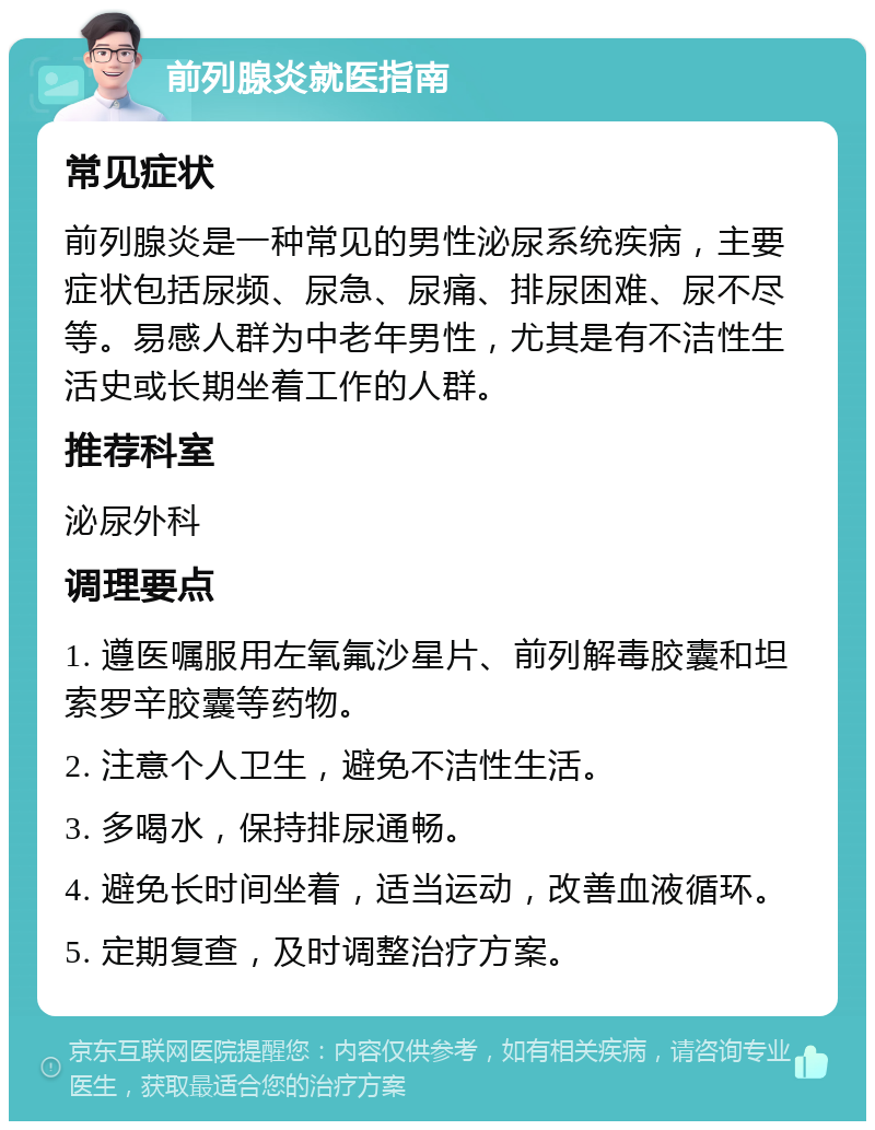 前列腺炎就医指南 常见症状 前列腺炎是一种常见的男性泌尿系统疾病，主要症状包括尿频、尿急、尿痛、排尿困难、尿不尽等。易感人群为中老年男性，尤其是有不洁性生活史或长期坐着工作的人群。 推荐科室 泌尿外科 调理要点 1. 遵医嘱服用左氧氟沙星片、前列解毒胶囊和坦索罗辛胶囊等药物。 2. 注意个人卫生，避免不洁性生活。 3. 多喝水，保持排尿通畅。 4. 避免长时间坐着，适当运动，改善血液循环。 5. 定期复查，及时调整治疗方案。