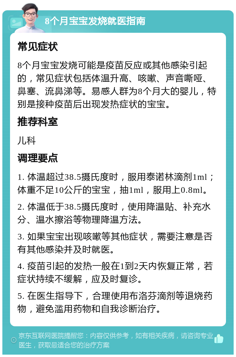 8个月宝宝发烧就医指南 常见症状 8个月宝宝发烧可能是疫苗反应或其他感染引起的，常见症状包括体温升高、咳嗽、声音嘶哑、鼻塞、流鼻涕等。易感人群为8个月大的婴儿，特别是接种疫苗后出现发热症状的宝宝。 推荐科室 儿科 调理要点 1. 体温超过38.5摄氏度时，服用泰诺林滴剂1ml；体重不足10公斤的宝宝，抽1ml，服用上0.8ml。 2. 体温低于38.5摄氏度时，使用降温贴、补充水分、温水擦浴等物理降温方法。 3. 如果宝宝出现咳嗽等其他症状，需要注意是否有其他感染并及时就医。 4. 疫苗引起的发热一般在1到2天内恢复正常，若症状持续不缓解，应及时复诊。 5. 在医生指导下，合理使用布洛芬滴剂等退烧药物，避免滥用药物和自我诊断治疗。