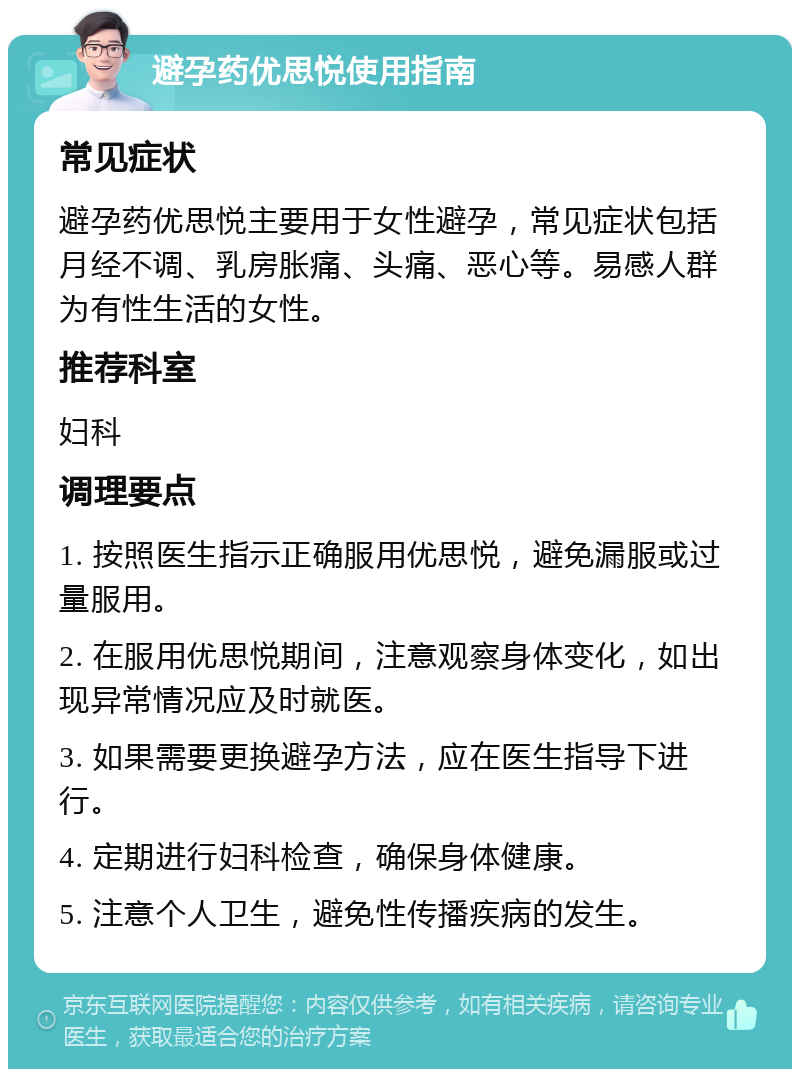 避孕药优思悦使用指南 常见症状 避孕药优思悦主要用于女性避孕，常见症状包括月经不调、乳房胀痛、头痛、恶心等。易感人群为有性生活的女性。 推荐科室 妇科 调理要点 1. 按照医生指示正确服用优思悦，避免漏服或过量服用。 2. 在服用优思悦期间，注意观察身体变化，如出现异常情况应及时就医。 3. 如果需要更换避孕方法，应在医生指导下进行。 4. 定期进行妇科检查，确保身体健康。 5. 注意个人卫生，避免性传播疾病的发生。