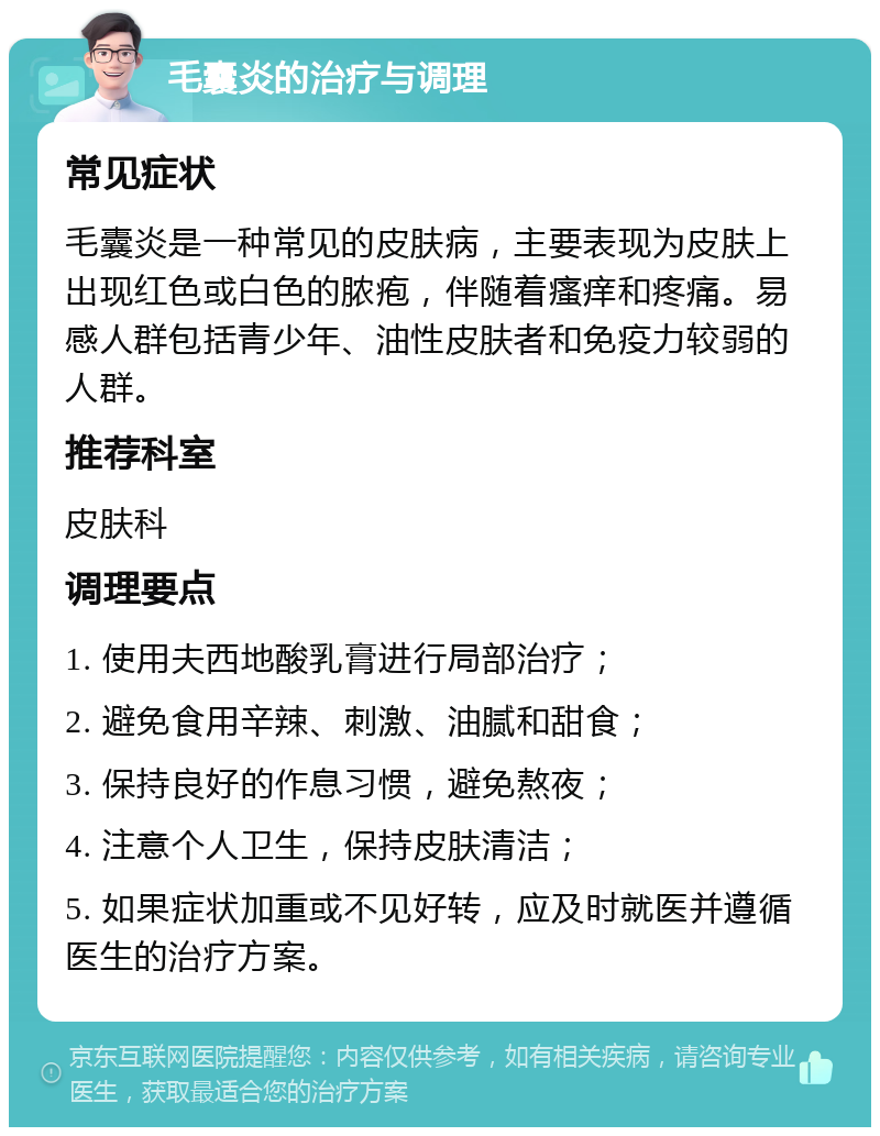 毛囊炎的治疗与调理 常见症状 毛囊炎是一种常见的皮肤病，主要表现为皮肤上出现红色或白色的脓疱，伴随着瘙痒和疼痛。易感人群包括青少年、油性皮肤者和免疫力较弱的人群。 推荐科室 皮肤科 调理要点 1. 使用夫西地酸乳膏进行局部治疗； 2. 避免食用辛辣、刺激、油腻和甜食； 3. 保持良好的作息习惯，避免熬夜； 4. 注意个人卫生，保持皮肤清洁； 5. 如果症状加重或不见好转，应及时就医并遵循医生的治疗方案。