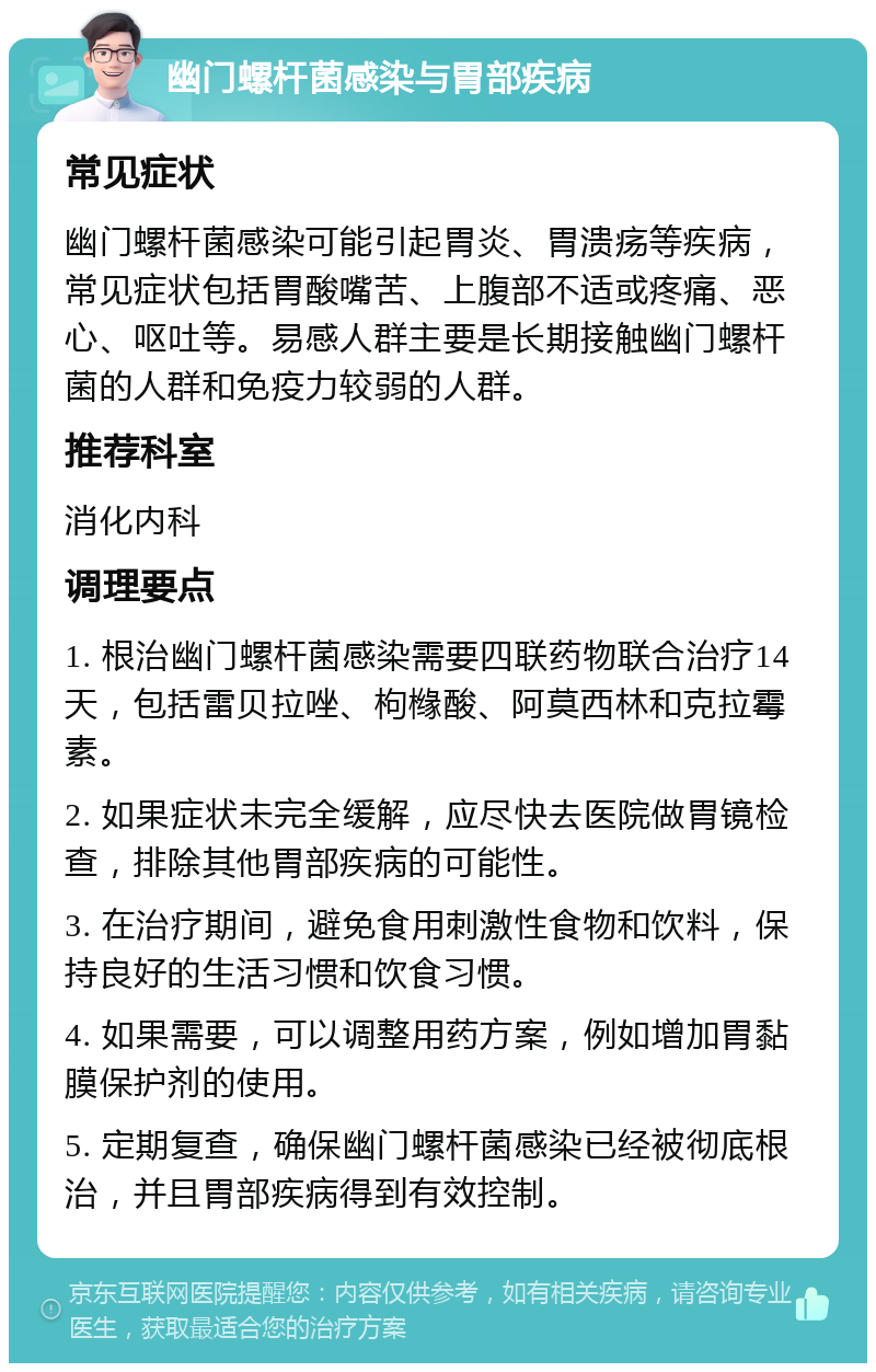 幽门螺杆菌感染与胃部疾病 常见症状 幽门螺杆菌感染可能引起胃炎、胃溃疡等疾病，常见症状包括胃酸嘴苦、上腹部不适或疼痛、恶心、呕吐等。易感人群主要是长期接触幽门螺杆菌的人群和免疫力较弱的人群。 推荐科室 消化内科 调理要点 1. 根治幽门螺杆菌感染需要四联药物联合治疗14天，包括雷贝拉唑、枸橼酸、阿莫西林和克拉霉素。 2. 如果症状未完全缓解，应尽快去医院做胃镜检查，排除其他胃部疾病的可能性。 3. 在治疗期间，避免食用刺激性食物和饮料，保持良好的生活习惯和饮食习惯。 4. 如果需要，可以调整用药方案，例如增加胃黏膜保护剂的使用。 5. 定期复查，确保幽门螺杆菌感染已经被彻底根治，并且胃部疾病得到有效控制。