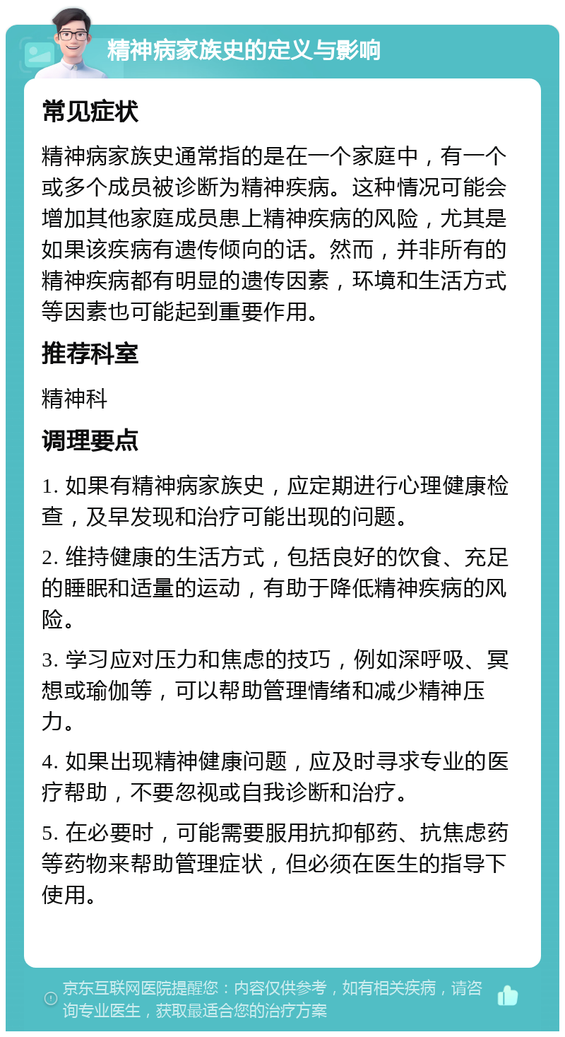 精神病家族史的定义与影响 常见症状 精神病家族史通常指的是在一个家庭中，有一个或多个成员被诊断为精神疾病。这种情况可能会增加其他家庭成员患上精神疾病的风险，尤其是如果该疾病有遗传倾向的话。然而，并非所有的精神疾病都有明显的遗传因素，环境和生活方式等因素也可能起到重要作用。 推荐科室 精神科 调理要点 1. 如果有精神病家族史，应定期进行心理健康检查，及早发现和治疗可能出现的问题。 2. 维持健康的生活方式，包括良好的饮食、充足的睡眠和适量的运动，有助于降低精神疾病的风险。 3. 学习应对压力和焦虑的技巧，例如深呼吸、冥想或瑜伽等，可以帮助管理情绪和减少精神压力。 4. 如果出现精神健康问题，应及时寻求专业的医疗帮助，不要忽视或自我诊断和治疗。 5. 在必要时，可能需要服用抗抑郁药、抗焦虑药等药物来帮助管理症状，但必须在医生的指导下使用。