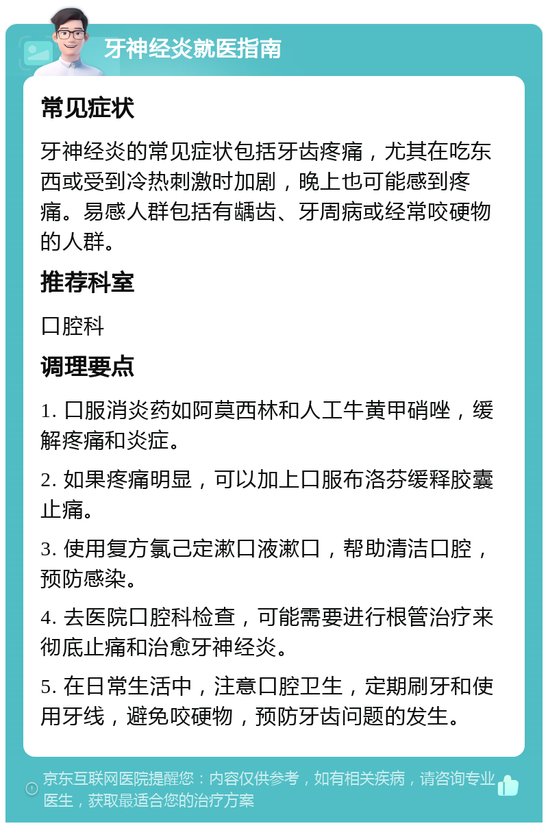 牙神经炎就医指南 常见症状 牙神经炎的常见症状包括牙齿疼痛，尤其在吃东西或受到冷热刺激时加剧，晚上也可能感到疼痛。易感人群包括有龋齿、牙周病或经常咬硬物的人群。 推荐科室 口腔科 调理要点 1. 口服消炎药如阿莫西林和人工牛黄甲硝唑，缓解疼痛和炎症。 2. 如果疼痛明显，可以加上口服布洛芬缓释胶囊止痛。 3. 使用复方氯己定漱口液漱口，帮助清洁口腔，预防感染。 4. 去医院口腔科检查，可能需要进行根管治疗来彻底止痛和治愈牙神经炎。 5. 在日常生活中，注意口腔卫生，定期刷牙和使用牙线，避免咬硬物，预防牙齿问题的发生。