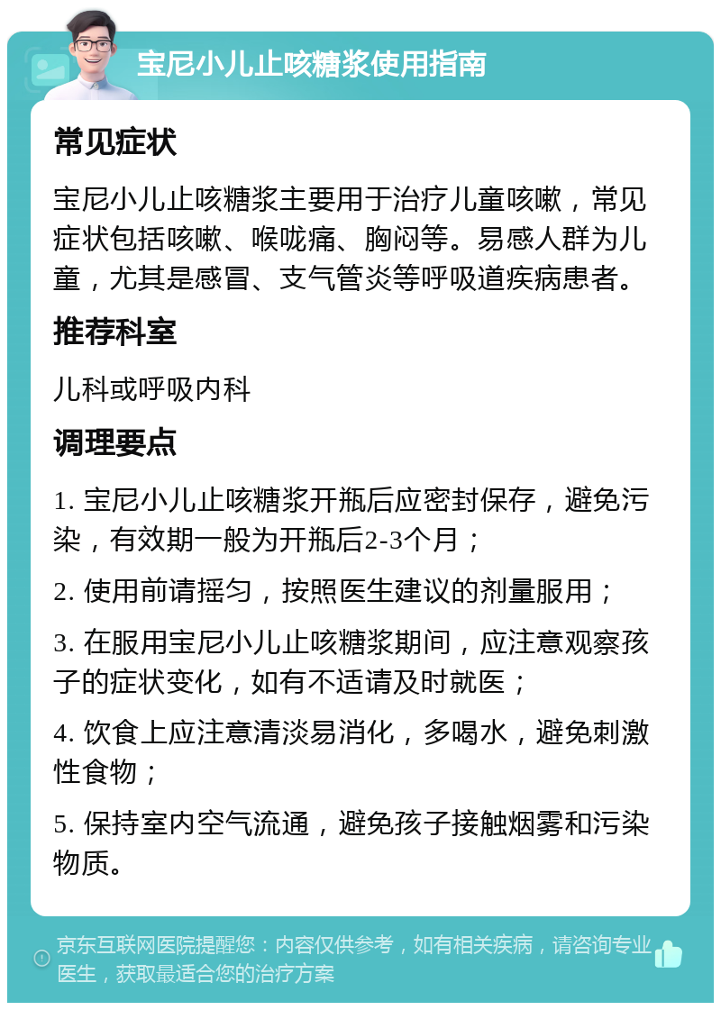 宝尼小儿止咳糖浆使用指南 常见症状 宝尼小儿止咳糖浆主要用于治疗儿童咳嗽，常见症状包括咳嗽、喉咙痛、胸闷等。易感人群为儿童，尤其是感冒、支气管炎等呼吸道疾病患者。 推荐科室 儿科或呼吸内科 调理要点 1. 宝尼小儿止咳糖浆开瓶后应密封保存，避免污染，有效期一般为开瓶后2-3个月； 2. 使用前请摇匀，按照医生建议的剂量服用； 3. 在服用宝尼小儿止咳糖浆期间，应注意观察孩子的症状变化，如有不适请及时就医； 4. 饮食上应注意清淡易消化，多喝水，避免刺激性食物； 5. 保持室内空气流通，避免孩子接触烟雾和污染物质。