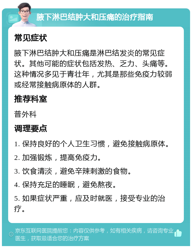 腋下淋巴结肿大和压痛的治疗指南 常见症状 腋下淋巴结肿大和压痛是淋巴结发炎的常见症状。其他可能的症状包括发热、乏力、头痛等。这种情况多见于青壮年，尤其是那些免疫力较弱或经常接触病原体的人群。 推荐科室 普外科 调理要点 1. 保持良好的个人卫生习惯，避免接触病原体。 2. 加强锻炼，提高免疫力。 3. 饮食清淡，避免辛辣刺激的食物。 4. 保持充足的睡眠，避免熬夜。 5. 如果症状严重，应及时就医，接受专业的治疗。