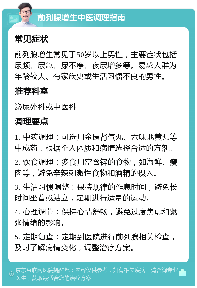 前列腺增生中医调理指南 常见症状 前列腺增生常见于50岁以上男性，主要症状包括尿频、尿急、尿不净、夜尿增多等。易感人群为年龄较大、有家族史或生活习惯不良的男性。 推荐科室 泌尿外科或中医科 调理要点 1. 中药调理：可选用金匮肾气丸、六味地黄丸等中成药，根据个人体质和病情选择合适的方剂。 2. 饮食调理：多食用富含锌的食物，如海鲜、瘦肉等，避免辛辣刺激性食物和酒精的摄入。 3. 生活习惯调整：保持规律的作息时间，避免长时间坐着或站立，定期进行适量的运动。 4. 心理调节：保持心情舒畅，避免过度焦虑和紧张情绪的影响。 5. 定期复查：定期到医院进行前列腺相关检查，及时了解病情变化，调整治疗方案。