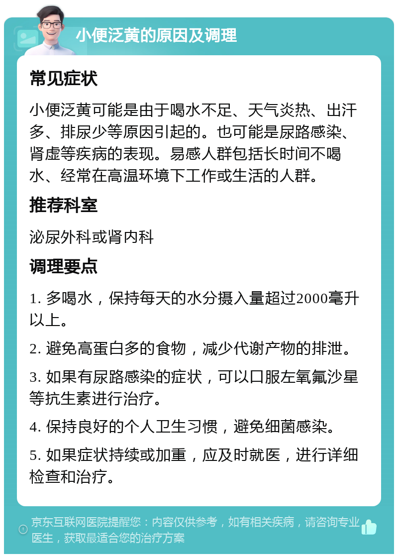 小便泛黄的原因及调理 常见症状 小便泛黄可能是由于喝水不足、天气炎热、出汗多、排尿少等原因引起的。也可能是尿路感染、肾虚等疾病的表现。易感人群包括长时间不喝水、经常在高温环境下工作或生活的人群。 推荐科室 泌尿外科或肾内科 调理要点 1. 多喝水，保持每天的水分摄入量超过2000毫升以上。 2. 避免高蛋白多的食物，减少代谢产物的排泄。 3. 如果有尿路感染的症状，可以口服左氧氟沙星等抗生素进行治疗。 4. 保持良好的个人卫生习惯，避免细菌感染。 5. 如果症状持续或加重，应及时就医，进行详细检查和治疗。