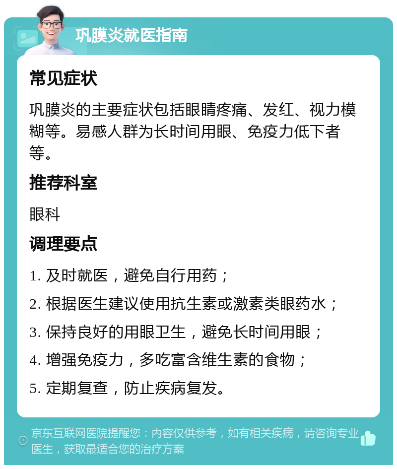 巩膜炎就医指南 常见症状 巩膜炎的主要症状包括眼睛疼痛、发红、视力模糊等。易感人群为长时间用眼、免疫力低下者等。 推荐科室 眼科 调理要点 1. 及时就医，避免自行用药； 2. 根据医生建议使用抗生素或激素类眼药水； 3. 保持良好的用眼卫生，避免长时间用眼； 4. 增强免疫力，多吃富含维生素的食物； 5. 定期复查，防止疾病复发。