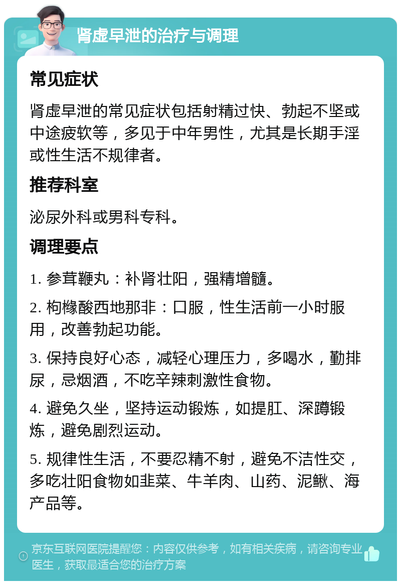 肾虚早泄的治疗与调理 常见症状 肾虚早泄的常见症状包括射精过快、勃起不坚或中途疲软等，多见于中年男性，尤其是长期手淫或性生活不规律者。 推荐科室 泌尿外科或男科专科。 调理要点 1. 参茸鞭丸：补肾壮阳，强精增髓。 2. 枸橼酸西地那非：口服，性生活前一小时服用，改善勃起功能。 3. 保持良好心态，减轻心理压力，多喝水，勤排尿，忌烟酒，不吃辛辣刺激性食物。 4. 避免久坐，坚持运动锻炼，如提肛、深蹲锻炼，避免剧烈运动。 5. 规律性生活，不要忍精不射，避免不洁性交，多吃壮阳食物如韭菜、牛羊肉、山药、泥鳅、海产品等。