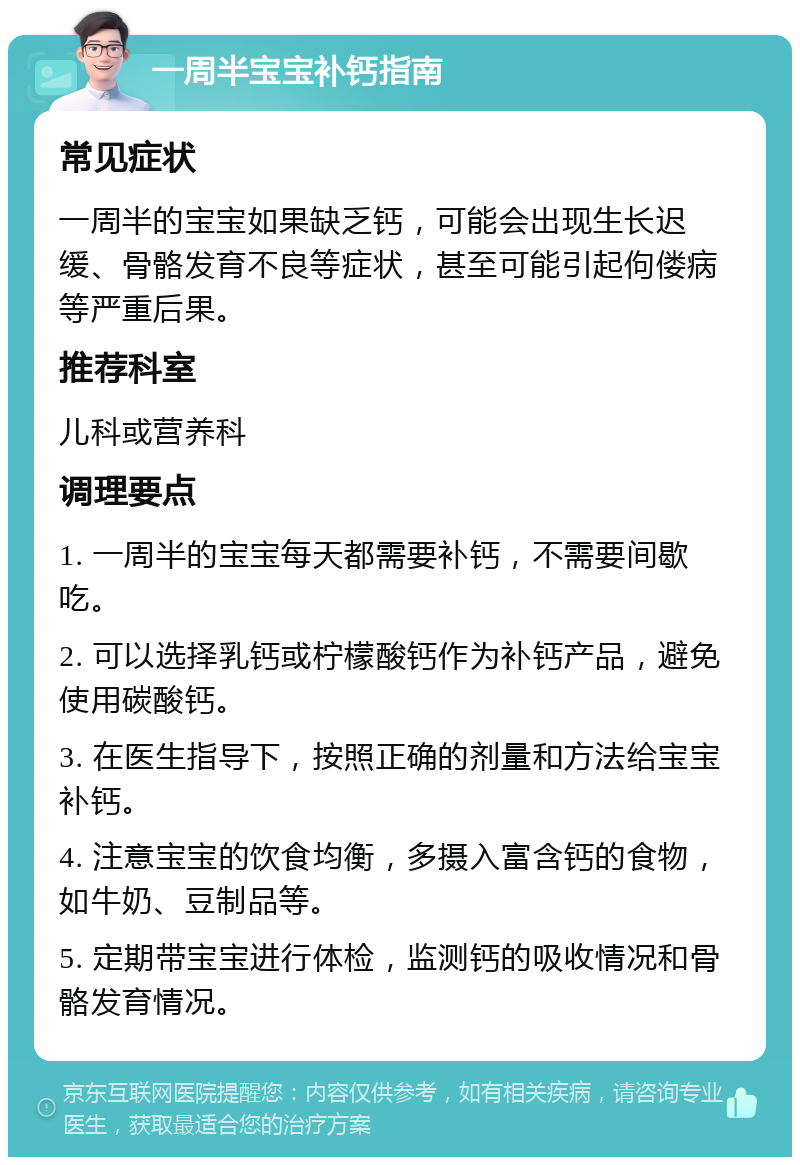 一周半宝宝补钙指南 常见症状 一周半的宝宝如果缺乏钙，可能会出现生长迟缓、骨骼发育不良等症状，甚至可能引起佝偻病等严重后果。 推荐科室 儿科或营养科 调理要点 1. 一周半的宝宝每天都需要补钙，不需要间歇吃。 2. 可以选择乳钙或柠檬酸钙作为补钙产品，避免使用碳酸钙。 3. 在医生指导下，按照正确的剂量和方法给宝宝补钙。 4. 注意宝宝的饮食均衡，多摄入富含钙的食物，如牛奶、豆制品等。 5. 定期带宝宝进行体检，监测钙的吸收情况和骨骼发育情况。