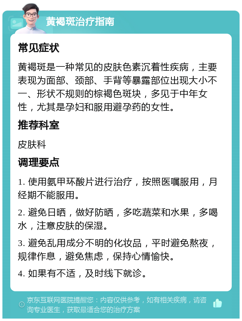 黄褐斑治疗指南 常见症状 黄褐斑是一种常见的皮肤色素沉着性疾病，主要表现为面部、颈部、手背等暴露部位出现大小不一、形状不规则的棕褐色斑块，多见于中年女性，尤其是孕妇和服用避孕药的女性。 推荐科室 皮肤科 调理要点 1. 使用氨甲环酸片进行治疗，按照医嘱服用，月经期不能服用。 2. 避免日晒，做好防晒，多吃蔬菜和水果，多喝水，注意皮肤的保湿。 3. 避免乱用成分不明的化妆品，平时避免熬夜，规律作息，避免焦虑，保持心情愉快。 4. 如果有不适，及时线下就诊。