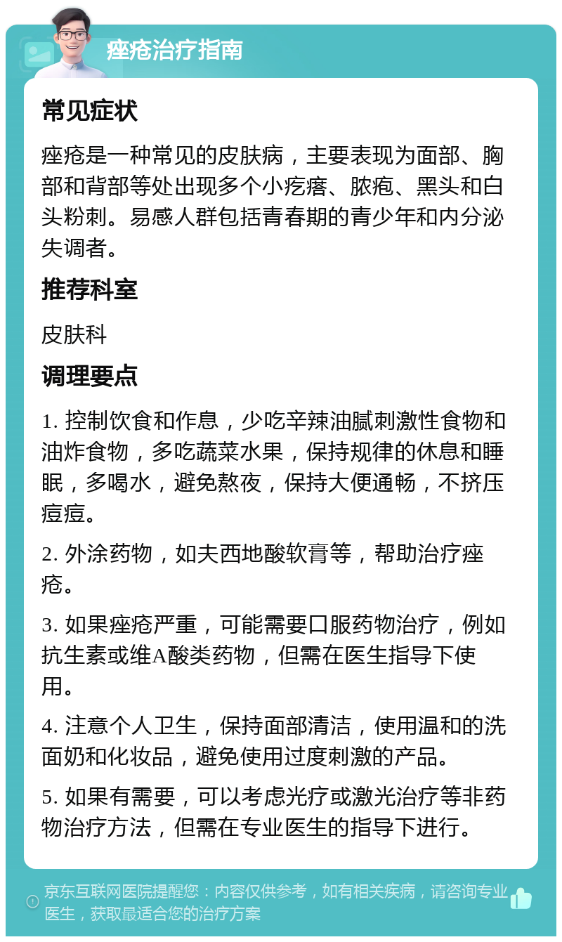 痤疮治疗指南 常见症状 痤疮是一种常见的皮肤病，主要表现为面部、胸部和背部等处出现多个小疙瘩、脓疱、黑头和白头粉刺。易感人群包括青春期的青少年和内分泌失调者。 推荐科室 皮肤科 调理要点 1. 控制饮食和作息，少吃辛辣油腻刺激性食物和油炸食物，多吃蔬菜水果，保持规律的休息和睡眠，多喝水，避免熬夜，保持大便通畅，不挤压痘痘。 2. 外涂药物，如夫西地酸软膏等，帮助治疗痤疮。 3. 如果痤疮严重，可能需要口服药物治疗，例如抗生素或维A酸类药物，但需在医生指导下使用。 4. 注意个人卫生，保持面部清洁，使用温和的洗面奶和化妆品，避免使用过度刺激的产品。 5. 如果有需要，可以考虑光疗或激光治疗等非药物治疗方法，但需在专业医生的指导下进行。